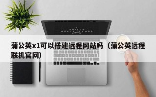 祁东蒲公英x1可以搭建远程网站吗（蒲公英远程联机官网）